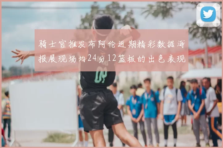 骑士官推发布阿伦近期精彩数据海报展现场均24分12篮板的出色表现
