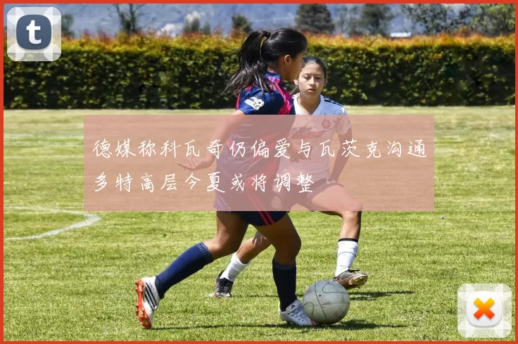 德媒称科瓦奇仍偏爱与瓦茨克沟通多特高层今夏或将调整