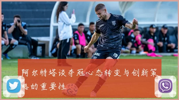 阿尔特塔谈夺冠心态转变与创新策略的重要性