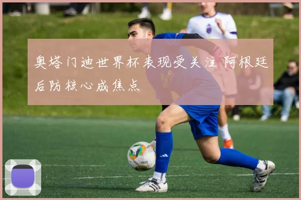 奥塔门迪世界杯表现受关注 阿根廷后防核心成焦点