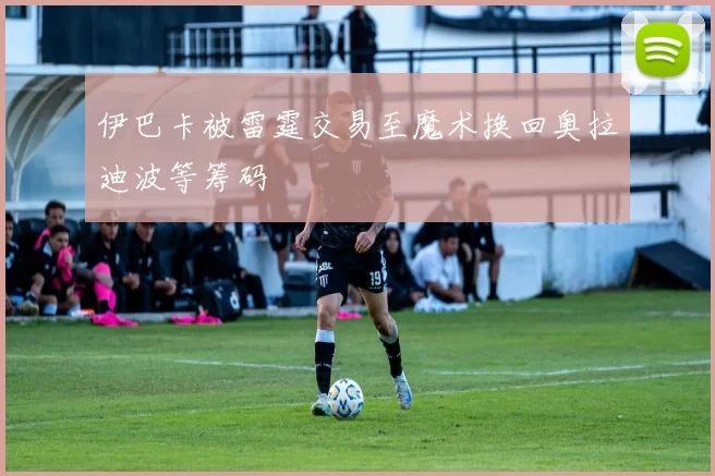 伊巴卡被雷霆交易至魔术换回奥拉迪波等筹码