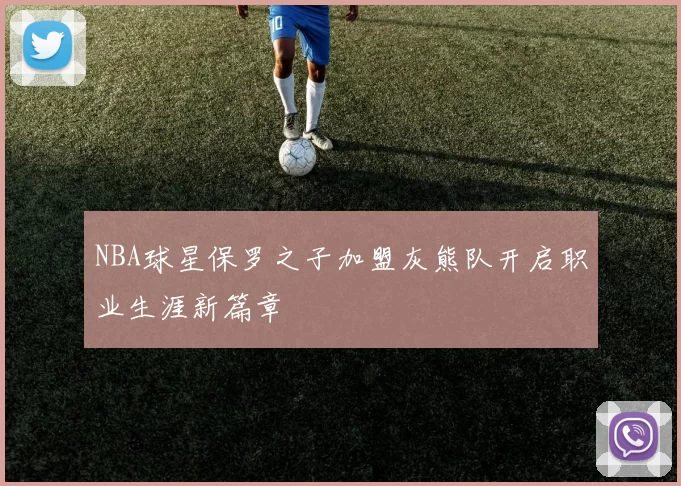 NBA球星保罗之子加盟灰熊队开启职业生涯新篇章