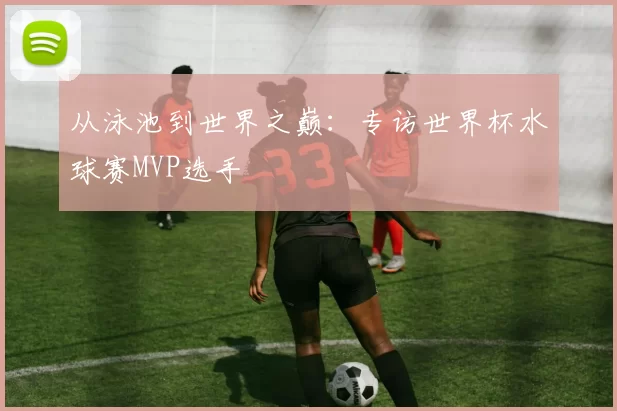 从泳池到世界之巅:专访世界杯水球赛MVP选手
