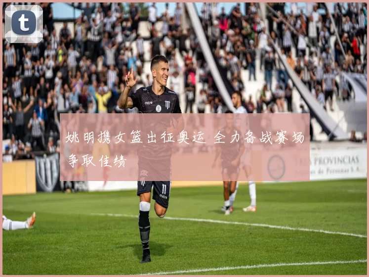 姚明携女篮出征奥运 全力备战赛场争取佳绩