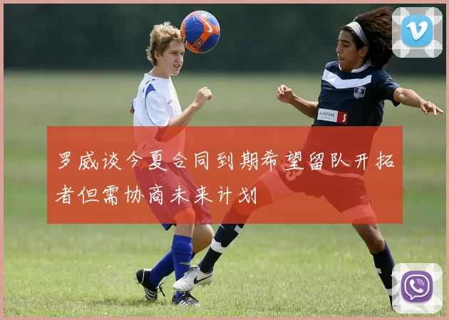 罗威谈今夏合同到期希望留队开拓者但需协商未来计划