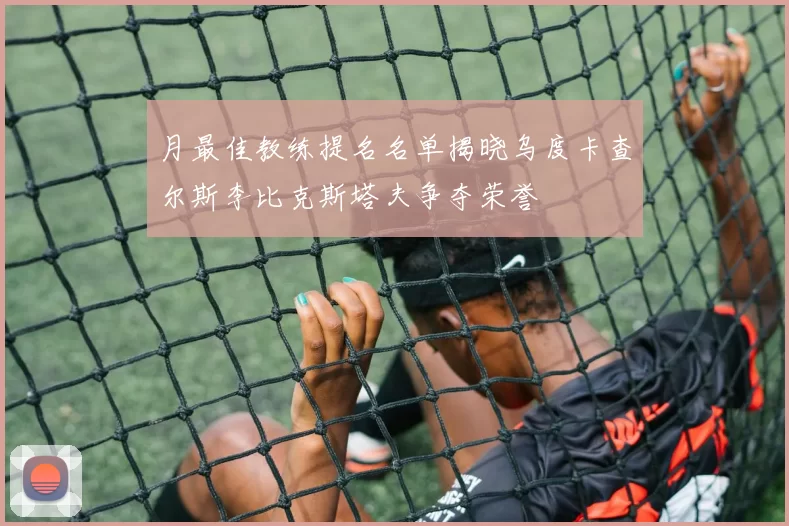 月最佳教练提名名单揭晓乌度卡查尔斯李比克斯塔夫争夺荣誉