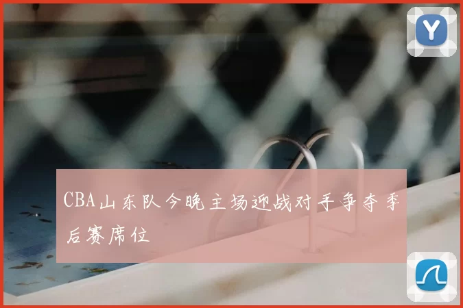 CBA山东队今晚主场迎战对手争夺季后赛席位