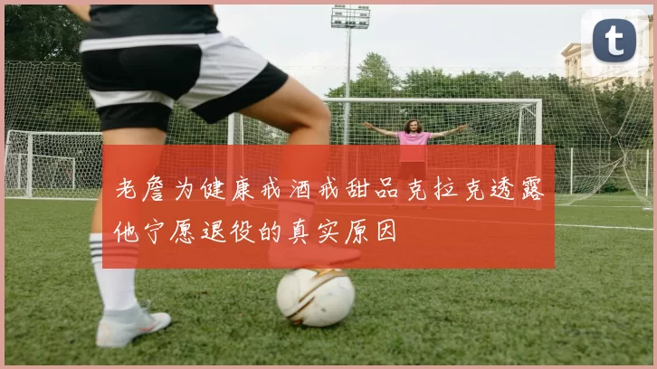 老詹为健康戒酒戒甜品克拉克透露他宁愿退役的真实原因