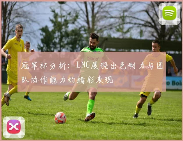 冠军杯分析：LNG展现出色耐力与团队协作能力的精彩表现