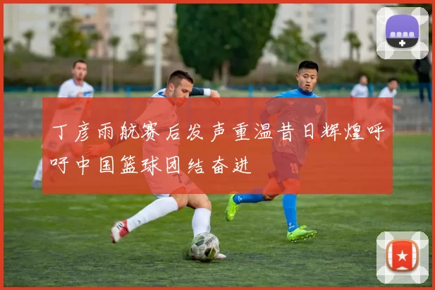 丁彦雨航赛后发声重温昔日辉煌呼吁中国篮球团结奋进