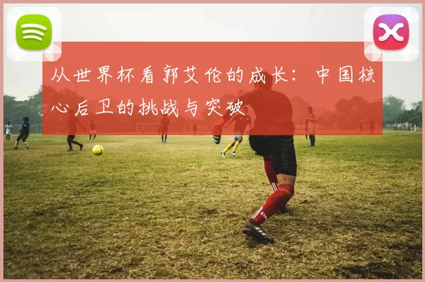 从世界杯看郭艾伦的成长:中国核心后卫的挑战与突破