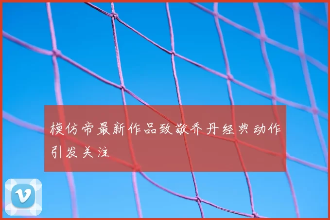 模仿帝最新作品致敬乔丹经典动作引发关注