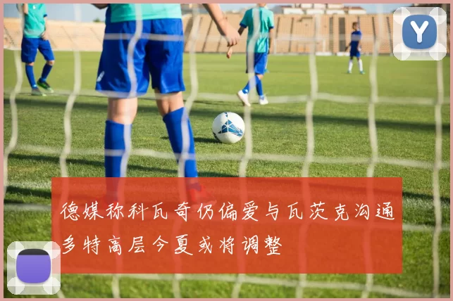 德媒称科瓦奇仍偏爱与瓦茨克沟通多特高层今夏或将调整