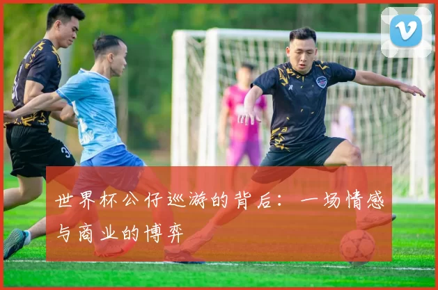 世界杯公仔巡游的背后：一场情感与商业的博弈