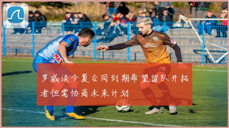 罗威谈今夏合同到期希望留队开拓者但需协商未来计划