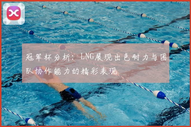冠军杯分析：LNG展现出色耐力与团队协作能力的精彩表现