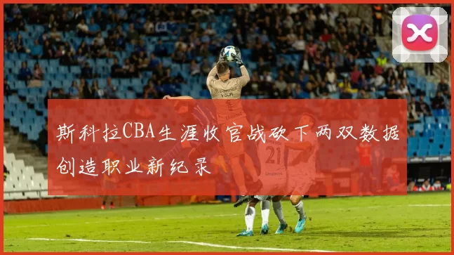 斯科拉CBA生涯收官战砍下两双数据创造职业新纪录