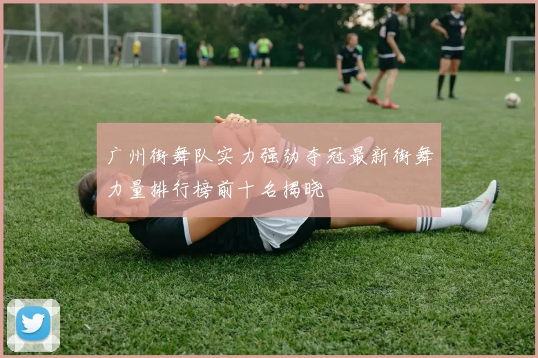 广州街舞队实力强劲夺冠最新街舞力量排行榜前十名揭晓