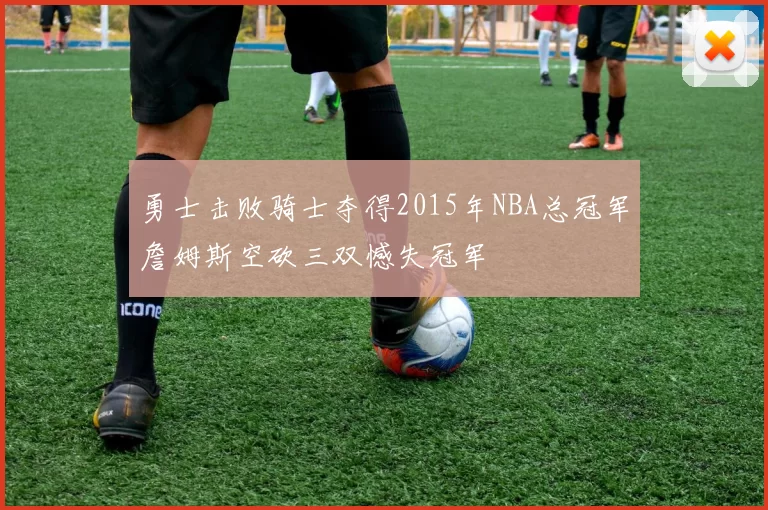 勇士击败骑士夺得2015年NBA总冠军詹姆斯空砍三双憾失冠军