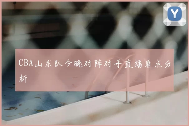 CBA山东队今晚对阵对手直播看点分析