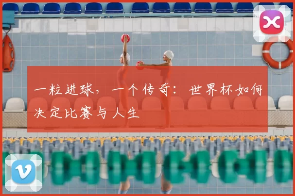 一粒进球,一个传奇:世界杯如何决定比赛与人生