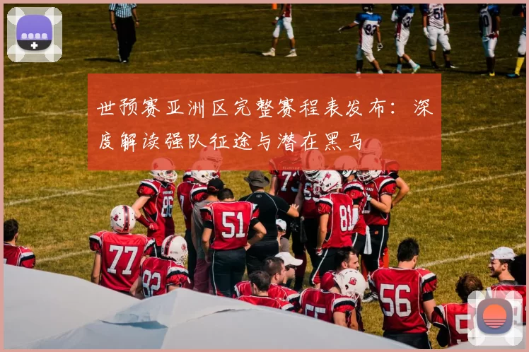 世预赛亚洲区完整赛程表发布：深度解读强队征途与潜在黑马