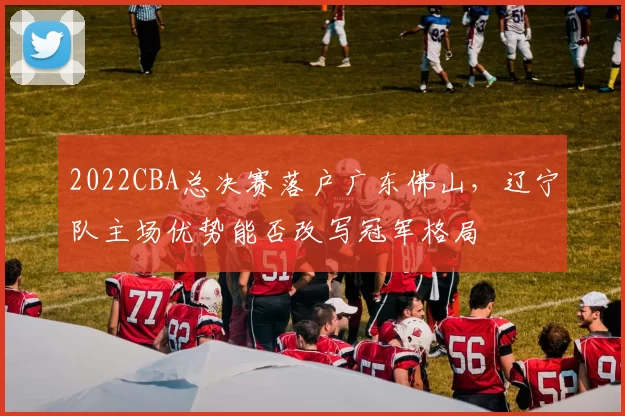 2022CBA总决赛落户广东佛山,辽宁队主场优势能否改写冠军格局