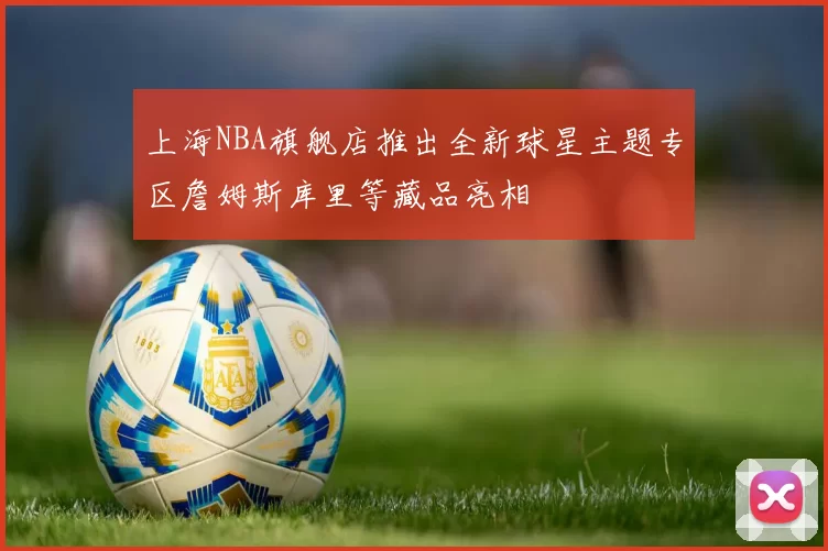 上海NBA旗舰店推出全新球星主题专区詹姆斯库里等藏品亮相