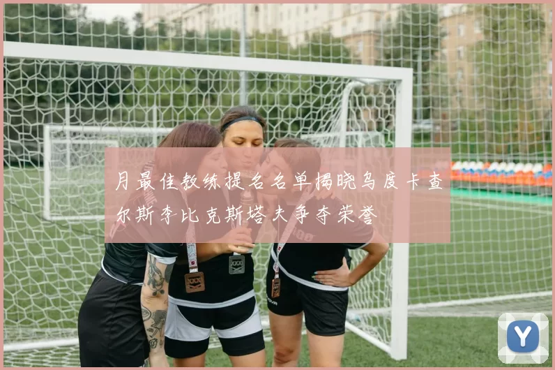 月最佳教练提名名单揭晓乌度卡查尔斯李比克斯塔夫争夺荣誉