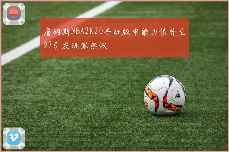 詹姆斯NBA2K20手机版中能力值升至97引发玩家热议