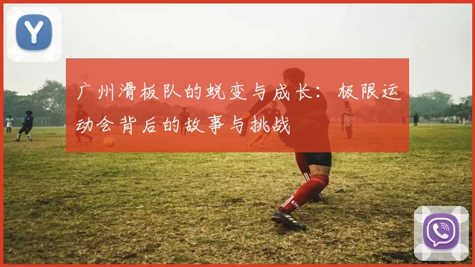 广州滑板队的蜕变与成长：极限运动会背后的故事与挑战