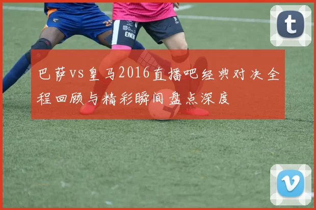 巴萨vs皇马2016直播吧经典对决全程回顾与精彩瞬间盘点深度