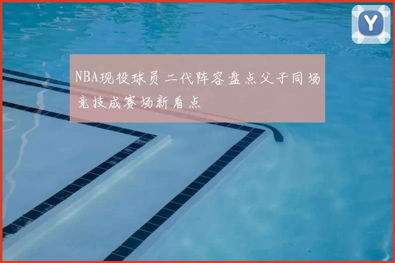 NBA现役球员二代阵容盘点父子同场竞技成赛场新看点