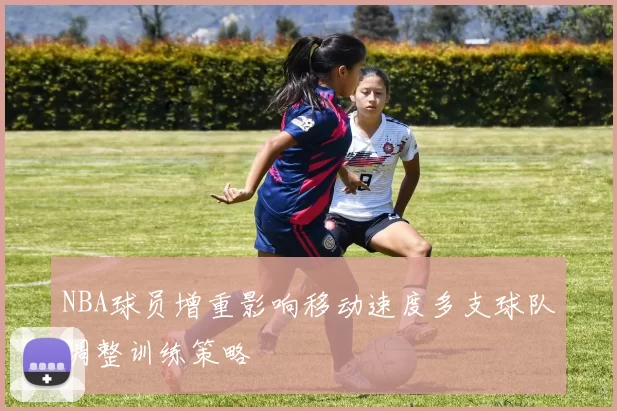 NBA球员增重影响移动速度多支球队调整训练策略