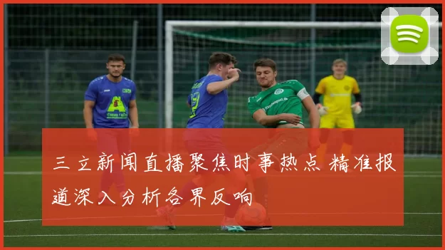 三立新闻直播聚焦时事热点 精准报道深入分析各界反响