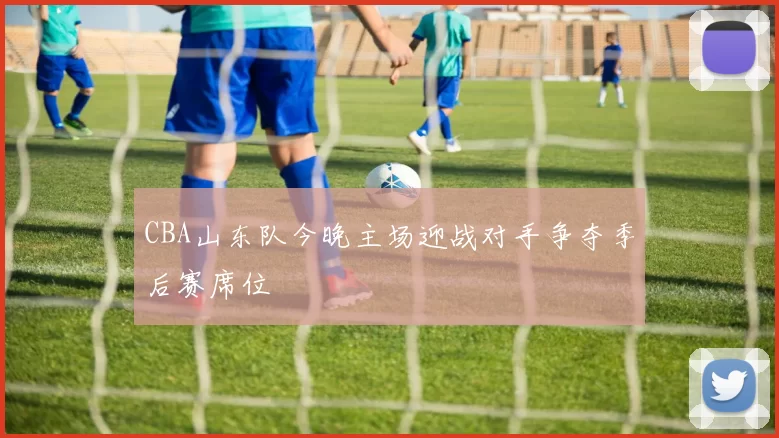 CBA山东队今晚主场迎战对手争夺季后赛席位