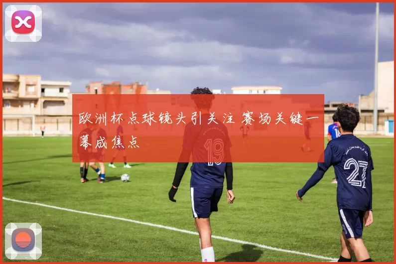 欧洲杯点球镜头引关注 赛场关键一幕成焦点