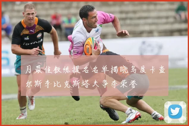 月最佳教练提名名单揭晓乌度卡查尔斯李比克斯塔夫争夺荣誉