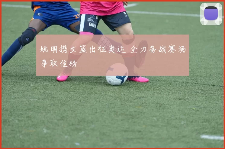 姚明携女篮出征奥运 全力备战赛场争取佳绩
