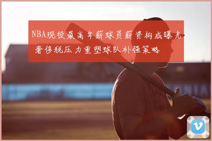 NBA现役最高年薪球员薪资构成曝光 奢侈税压力重塑球队补强策略