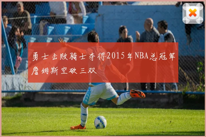 勇士击败骑士夺得2015年NBA总冠军詹姆斯空砍三双