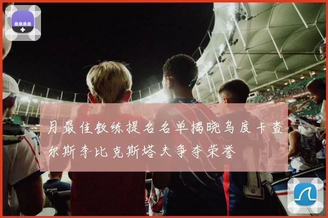 月最佳教练提名名单揭晓乌度卡查尔斯李比克斯塔夫争夺荣誉