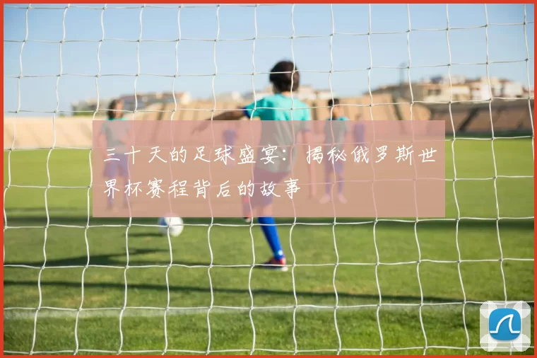 三十天的足球盛宴：揭秘俄罗斯世界杯赛程背后的故事