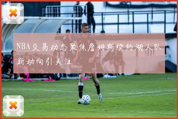 NBA交易动态聚焦詹姆斯续约湖人队新动向引关注