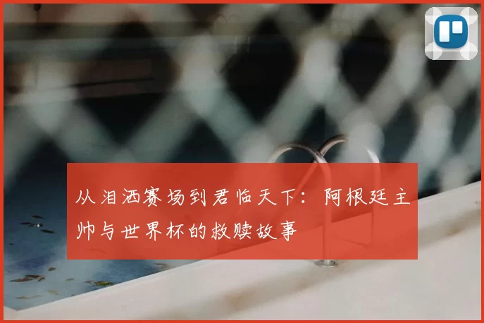从泪洒赛场到君临天下:阿根廷主帅与世界杯的救赎故事