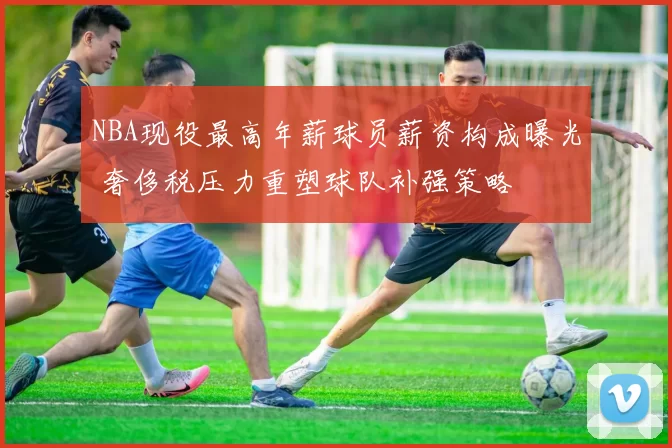 NBA现役最高年薪球员薪资构成曝光 奢侈税压力重塑球队补强策略