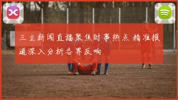 三立新闻直播聚焦时事热点 精准报道深入分析各界反响