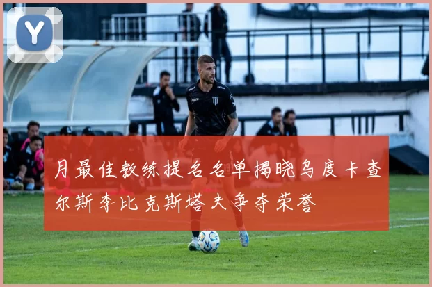 月最佳教练提名名单揭晓乌度卡查尔斯李比克斯塔夫争夺荣誉