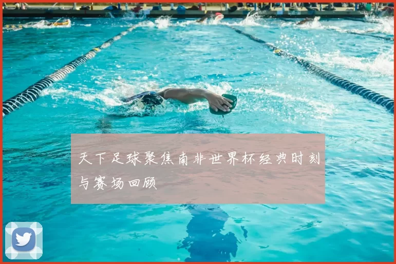 天下足球聚焦南非世界杯经典时刻与赛场回顾