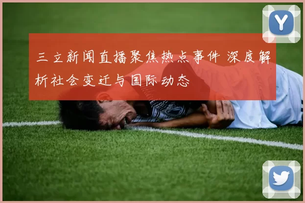 三立新闻直播聚焦热点事件 深度解析社会变迁与国际动态